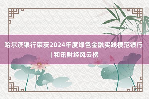 哈尔滨银行荣获2024年度绿色金融实践模范银行 | 和讯财经风云榜