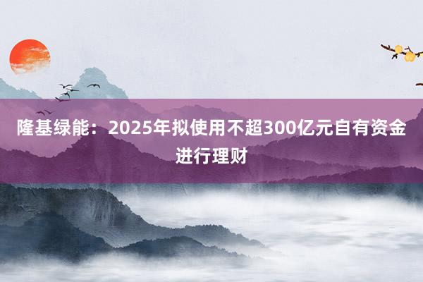 隆基绿能：2025年拟使用不超300亿元自有资金进行理财