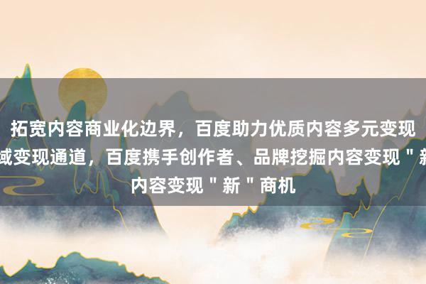 拓宽内容商业化边界，百度助力优质内容多元变现 打通全域变现通道，百度携手创作者、品牌挖掘内容变现＂新＂商机