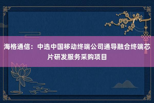 海格通信：中选中国移动终端公司通导融合终端芯片研发服务采购项目