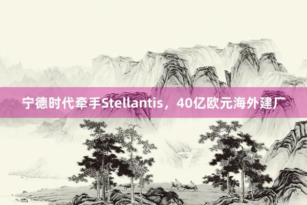 宁德时代牵手Stellantis，40亿欧元海外建厂