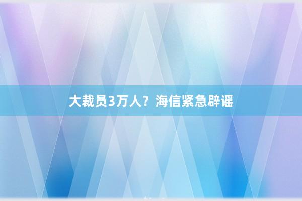 大裁员3万人？海信紧急辟谣