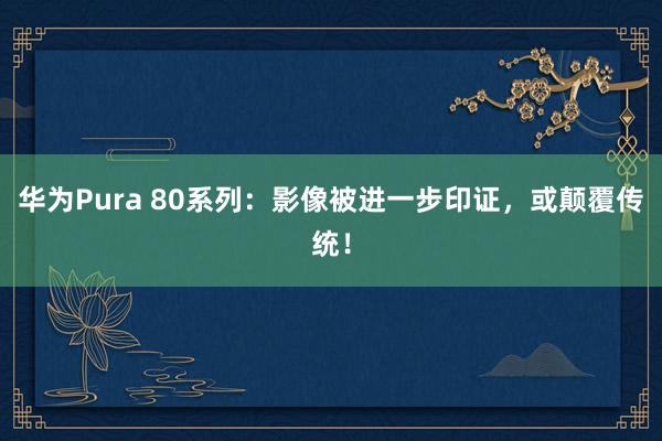 华为Pura 80系列：影像被进一步印证，或颠覆传统！