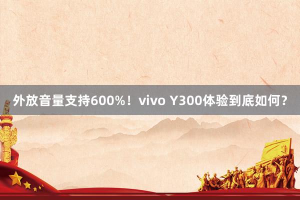 外放音量支持600%！vivo Y300体验到底如何？