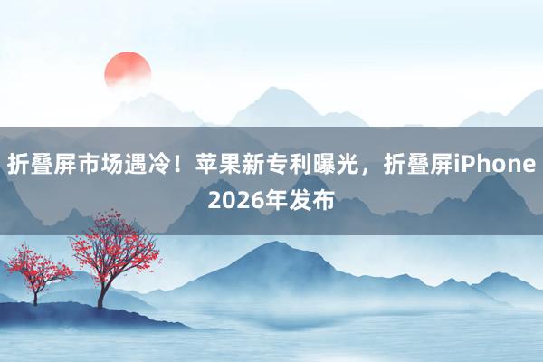 折叠屏市场遇冷！苹果新专利曝光，折叠屏iPhone2026年发布