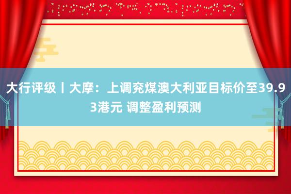 大行评级丨大摩：上调兖煤澳大利亚目标价至39.93港元 调整盈利预测