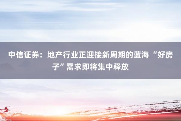 中信证券：地产行业正迎接新周期的蓝海 “好房子”需求即将集中释放