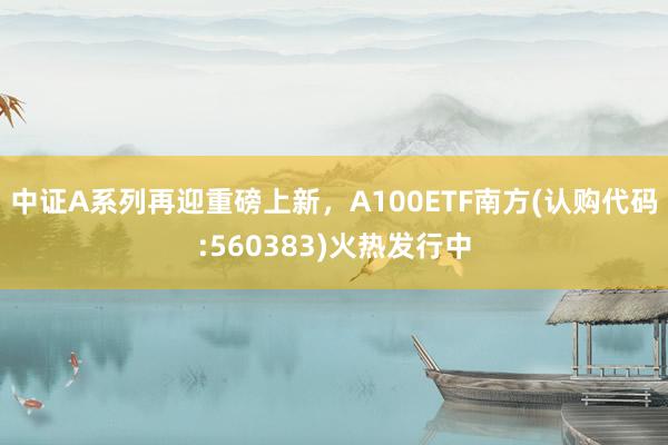 中证A系列再迎重磅上新，A100ETF南方(认购代码:560383)火热发行中