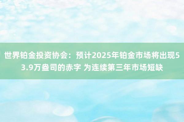 世界铂金投资协会：预计2025年铂金市场将出现53.9万盎司的赤字 为连续第三年市场短缺