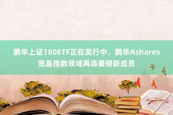 鹏华上证180ETF正在发行中，鹏华Ashares宽基指数领域再添重磅新成员