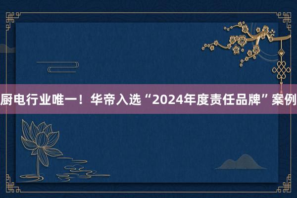 厨电行业唯一！华帝入选“2024年度责任品牌”案例