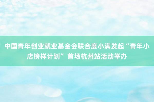 中国青年创业就业基金会联合度小满发起“青年小店榜样计划” 首场杭州站活动举办