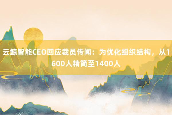 云鲸智能CEO回应裁员传闻：为优化组织结构，从1600人精简至1400人