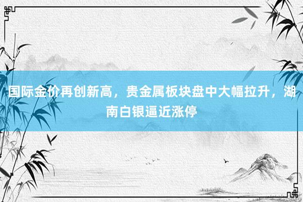 国际金价再创新高，贵金属板块盘中大幅拉升，湖南白银逼近涨停