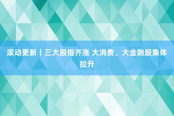 滚动更新丨三大股指齐涨 大消费、大金融股集体拉升