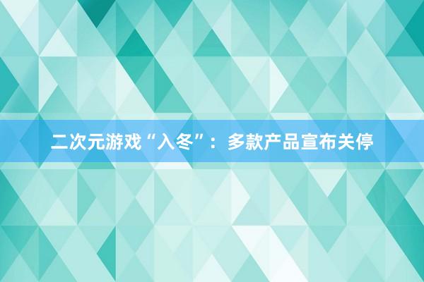 二次元游戏“入冬”：多款产品宣布关停