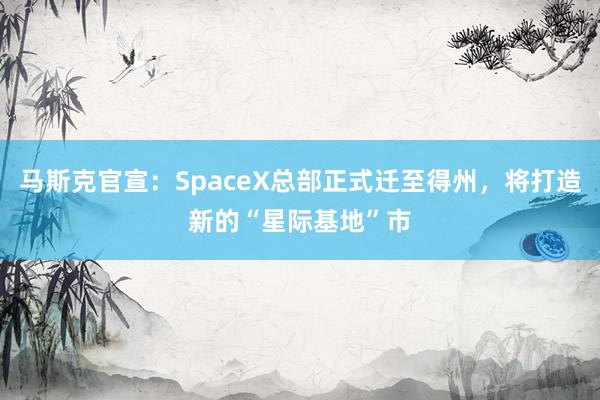 马斯克官宣：SpaceX总部正式迁至得州，将打造新的“星际基地”市