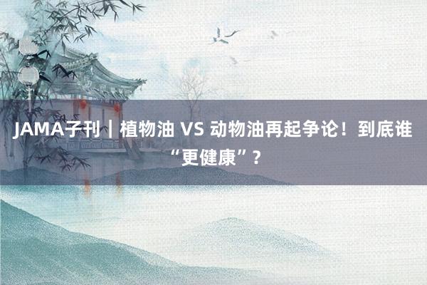 JAMA子刊｜植物油 VS 动物油再起争论！到底谁“更健康”？