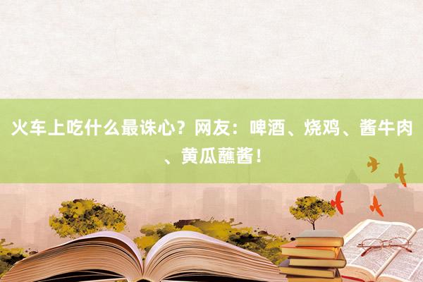 火车上吃什么最诛心？网友：啤酒、烧鸡、酱牛肉、黄瓜蘸酱！