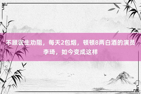 不顾医生劝阻，每天2包烟，顿顿8两白酒的演员李琦，如今变成这样