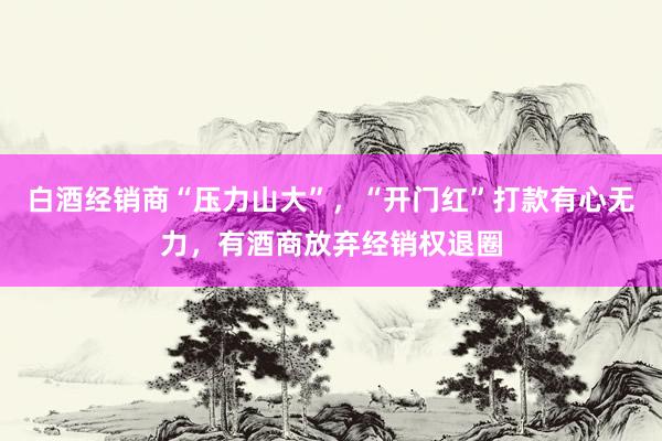 白酒经销商“压力山大”，“开门红”打款有心无力，有酒商放弃经销权退圈