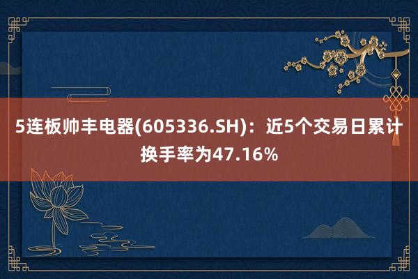 5连板帅丰电器(605336.SH)：近5个交易日累计换手率为47.16%