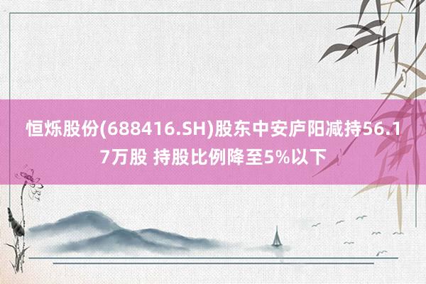 恒烁股份(688416.SH)股东中安庐阳减持56.17万股 持股比例降至5%以下