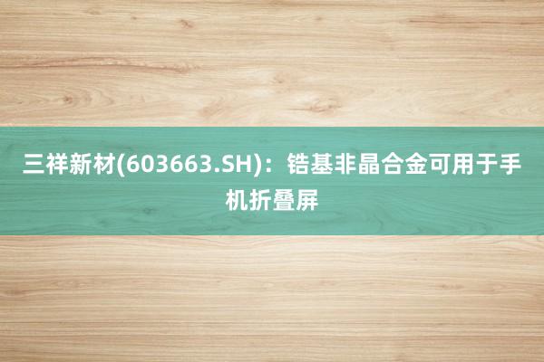 三祥新材(603663.SH)：锆基非晶合金可用于手机折叠屏