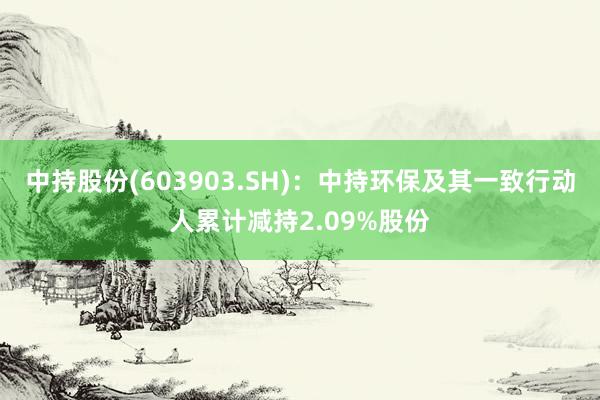 中持股份(603903.SH)：中持环保及其一致行动人累计减持2.09%股份