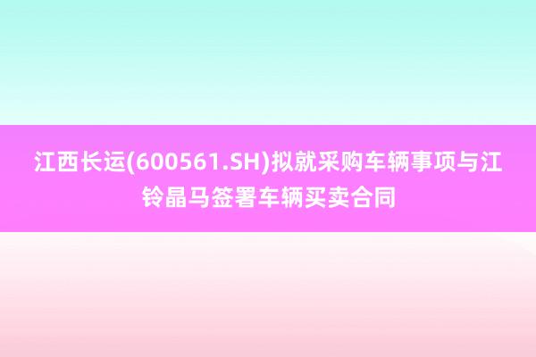 江西长运(600561.SH)拟就采购车辆事项与江铃晶马签署车辆买卖合同