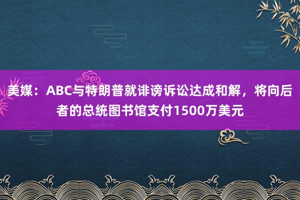 美媒：ABC与特朗普就诽谤诉讼达成和解，将向后者的总统图书馆支付1500万美元