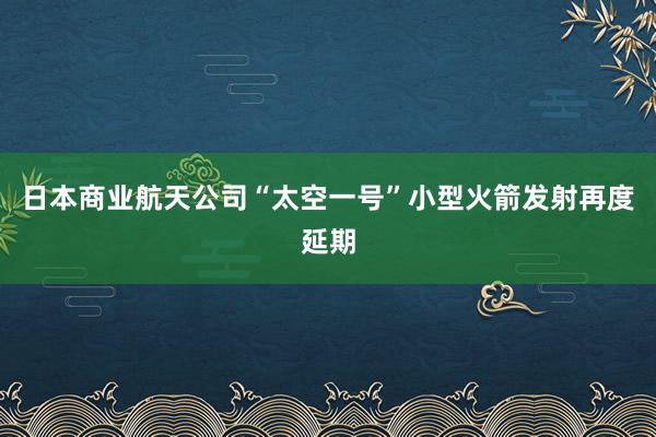 日本商业航天公司“太空一号”小型火箭发射再度延期