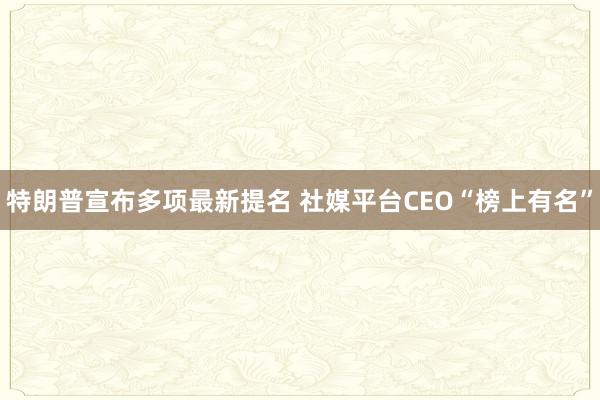 特朗普宣布多项最新提名 社媒平台CEO“榜上有名”