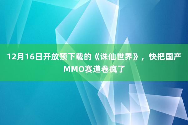 12月16日开放预下载的《诛仙世界》，快把国产MMO赛道卷疯了