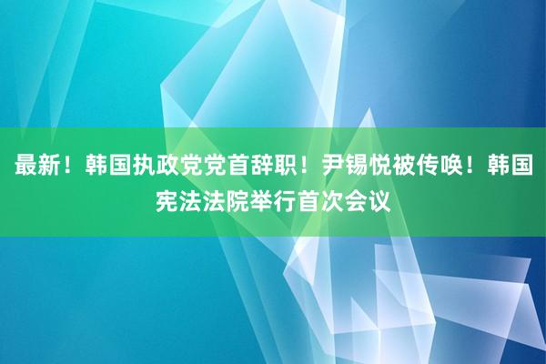 最新！韩国执政党党首辞职！尹锡悦被传唤！韩国宪法法院举行首次会议