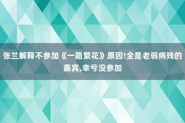 张兰解释不参加《一路繁花》原因!全是老弱病残的嘉宾,幸亏没参加