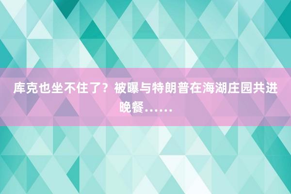 库克也坐不住了？被曝与特朗普在海湖庄园共进晚餐……