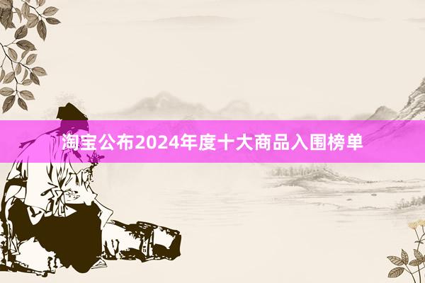 淘宝公布2024年度十大商品入围榜单