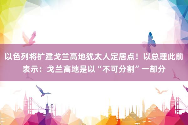 以色列将扩建戈兰高地犹太人定居点！以总理此前表示：戈兰高地是以“不可分割”一部分