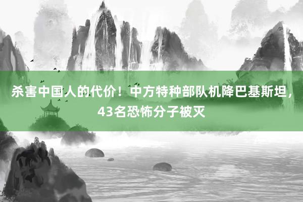 杀害中国人的代价！中方特种部队机降巴基斯坦，43名恐怖分子被灭