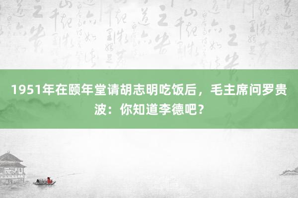 1951年在颐年堂请胡志明吃饭后，毛主席问罗贵波：你知道李德吧？