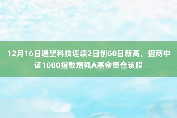 12月16日遥望科技连续2日创60日新高，招商中证1000指数增强A基金重仓该股