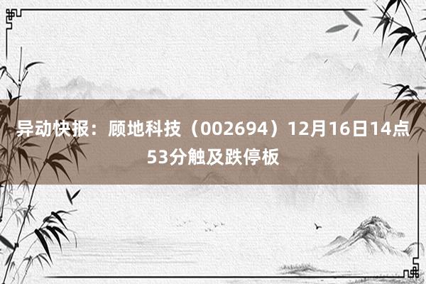 异动快报：顾地科技（002694）12月16日14点53分触及跌停板