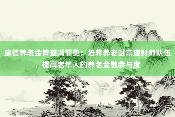 建信养老金管理冯丽英：培养养老财富理财师队伍，提高老年人的养老金融参与度