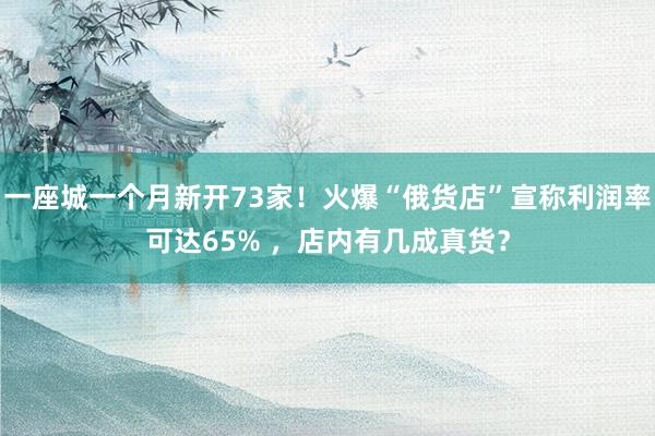 一座城一个月新开73家！火爆“俄货店”宣称利润率可达65% ，店内有几成真货？