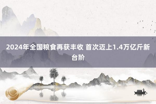 2024年全国粮食再获丰收 首次迈上1.4万亿斤新台阶