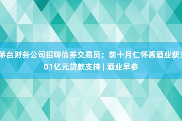 茅台财务公司招聘债券交易员；前十月仁怀酱酒业获301亿元贷款支持 | 酒业早参