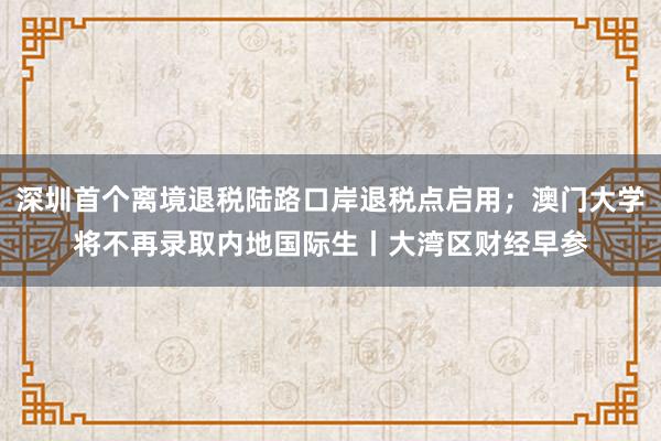 深圳首个离境退税陆路口岸退税点启用；澳门大学将不再录取内地国际生丨大湾区财经早参