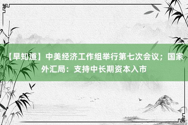 【早知道】中美经济工作组举行第七次会议；国家外汇局：支持中长期资本入市