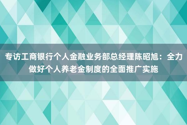 专访工商银行个人金融业务部总经理陈昭旭：全力做好个人养老金制度的全面推广实施